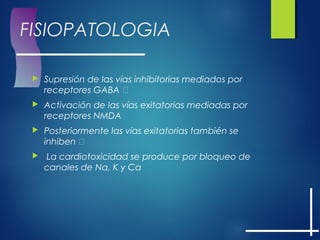 FISIOPATOLOGIA
 Supresión de las vías inhibitorias mediados por
receptores GABA 
 Activación de las vías exitatorias mediadas por
receptores NMDA
 Posteriormente las vías exitatorias también se
inhiben 
 La cardiotoxicidad se produce por bloqueo de
canales de Na, K y Ca
 