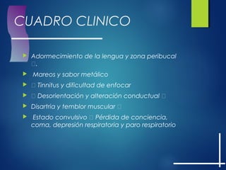 CUADRO CLINICO
 Adormecimiento de la lengua y zona peribucal
.
 Mareos y sabor metálico
  Tinnitus y dificultad de enfocar
  Desorientación y alteración conductual 
 Disartria y temblor muscular 
 Estado convulsivo  Pérdida de conciencia,
coma, depresión respiratoria y paro respiratorio
 