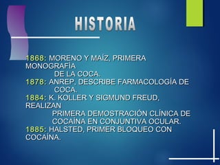 1868:1868: MORENO Y MAMORENO Y MAÍÍZ, PRIMERAZ, PRIMERA
MONOGRAFMONOGRAFÍÍAA
DE LA COCA.DE LA COCA.
1878:1878: ANREP, DESCRIBE FARMACOLOGANREP, DESCRIBE FARMACOLOGÍÍA DEA DE
COCA.COCA.
1884:1884: K. KOLLER Y SIGMUND FREUD,K. KOLLER Y SIGMUND FREUD,
REALIZANREALIZAN
PRIMERA DEMOSTRACIPRIMERA DEMOSTRACIÓÓN CLN CLÍÍNICA DENICA DE
COCACOCAÍÍNA EN CONJUNTIVA OCULAR.NA EN CONJUNTIVA OCULAR.
1885:1885: HALSTED, PRIMER BLOQUEO CONHALSTED, PRIMER BLOQUEO CON
COCACOCAÍÍNA.NA.
 