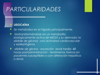 PARTICULARIDADES
 LIDOCAÍNA
 Se metaboliza en el hígado principalmente,
  biotransformándose en un metabolito
biológicamente activo (el MEGX y su derivado; la
xilidide de glicina)  con actividad cardiovascular
y epileptógena.
  xilidide de glicina - excreción renal tardía- 48
horas postadministración - fenómenos tóxicos en
pacientes susceptibles o con alteración hepática
o renal.
 