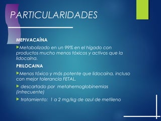 PARTICULARIDADES
MEPIVACAÍNA
Metabolizado en un 99% en el hígado con
productos mucho menos tóxicos y activos que la
lidocaína.
PRILOCAINA
Menos tóxico y más potente que lidocaína, incluso
con mejor tolerancia FETAL.
 descartado por metahemoglobinemias
(infrecuente)
 tratamiento: 1 a 2 mg/kg de azul de metileno
 