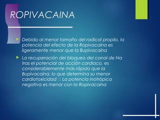 ROPIVACAINA
 Debido al menor tamaño del radical propilo, la
potencia del efecto de la Ropivacaína es
ligeramente menor que la Bupivacaína
 La recuperación del bloqueo del canal de Na
tras el potencial de acción cardiaco, es
considerablemente más rápido que la
Bupivacaína, lo que determina su menor
cardiotoxicidad  La potencia inotrópica
negativa es menor con la Ropivacaína
 