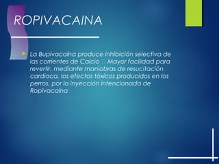 ROPIVACAINA
 La Bupivacaína produce inhibición selectiva de
las corrientes de Calcio  Mayor facilidad para
revertir, mediante maniobras de resucitación
cardiaca, los efectos tóxicos producidos en los
perros, por la inyección intencionada de
Ropivacaína
 