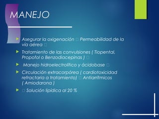MANEJO
 Asegurar la oxigenación  Permeabilidad de la
vía aérea 
 Tratamiento de las convulsiones ( Tiopental,
Propofol o Benzodiacepinas ) 
 Manejo hidroelectrolítico y ácidobase 
 Circulación extracorpórea ( cardiotoxicidad
refractaria a tratamiento)  Antiarrítmicos
( Amiodarona )
  Solución lipídica al 20 %
 