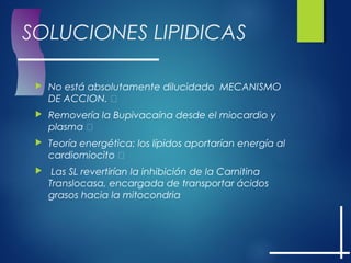 SOLUCIONES LIPIDICAS
 No está absolutamente dilucidado MECANISMO
DE ACCION. 
 Removería la Bupivacaína desde el miocardio y
plasma 
 Teoría energética: los lípidos aportarían energía al
cardiomiocito 
 Las SL revertirían la inhibición de la Carnitina
Translocasa, encargada de transportar ácidos
grasos hacia la mitocondria
 