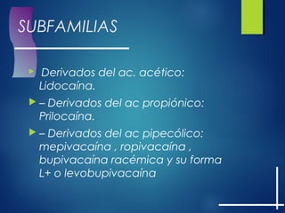 SUBFAMILIAS
  Derivados del ac. acético:
Lidocaína.
 – Derivados del ac propiónico:
Prilocaína.
 – Derivados del ac pipecólico:
mepivacaína , ropivacaína ,
bupivacaína racémica y su forma
L+ o levobupivacaína
 