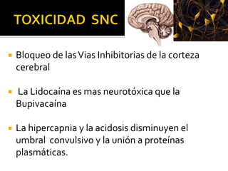    Bloqueo de las Vias Inhibitorias de la corteza
    cerebral

   La Lidocaína es mas neurotóxica que la
    Bupivacaína

   La hipercapnia y la acidosis disminuyen el
    umbral convulsivo y la unión a proteínas
    plasmáticas.
 