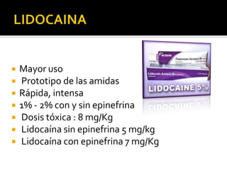    Mayor uso
   Prototipo de las amidas
   Rápida, intensa
   1% - 2% con y sin epinefrina
   Dosis tóxica : 8 mg/Kg
   Lidocaína sin epinefrina 5 mg/kg
   Lidocaína con epinefrina 7 mg/Kg
 