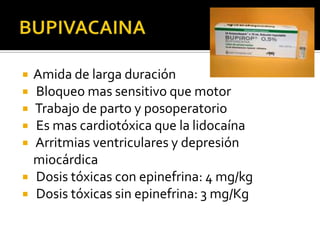    Amida de larga duración
   Bloqueo mas sensitivo que motor
   Trabajo de parto y posoperatorio
   Es mas cardiotóxica que la lidocaína
   Arritmias ventriculares y depresión
    miocárdica
   Dosis tóxicas con epinefrina: 4 mg/kg
   Dosis tóxicas sin epinefrina: 3 mg/Kg
 