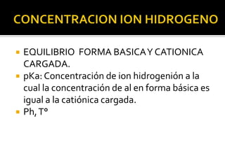    EQUILIBRIO FORMA BASICA Y CATIONICA
    CARGADA.
   pKa: Concentración de ion hidrogenión a la
    cual la concentración de al en forma básica es
    igual a la catiónica cargada.
   Ph, T°
 