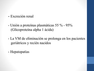 - Excreción renal
- Unión a proteínas plasmáticas 55 % - 95%
(Glicoproteína alpha 1 ácida)
- La VM de eliminación se prolonga en los pacientes
geriátricos y recién nacidos
- Hepatopatías
 
