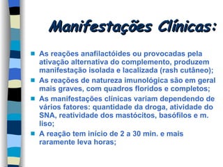 Manifestações Clínicas: As reações anafilactóides ou provocadas pela ativação alternativa do complemento, produzem manifestação isolada e lacalizada (rash cutâneo); As reações de natureza imunológica são em geral mais graves, com quadros floridos e completos; As manifestações clínicas variam dependendo de vários fatores: quantidade da droga, atividade do SNA, reatividade dos mastócitos, basófilos e m. liso; A reação tem início de 2 a 30 min. e mais raramente leva horas; 