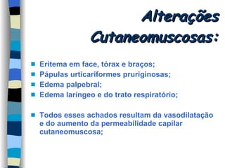 Alterações Cutaneomuscosas: Eritema em face, tórax e braços; Pápulas urticariformes pruriginosas; Edema palpebral; Edema laríngeo e do trato respiratório; Todos esses achados resultam da vasodilatação e do aumento da permeabilidade capilar cutaneomuscosa; 