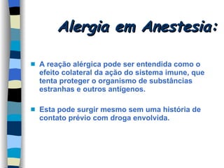 Alergia em Anestesia: A reação alérgica pode ser entendida como o efeito colateral da ação do sistema imune, que tenta proteger o organismo de substâncias estranhas e outros antígenos. Esta pode surgir mesmo sem uma história de contato prévio com droga envolvida. 