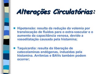 Alterações Circulatórias: Hipotensão: resulta da redução da volemia por translocação de fluídos para o extra-vascular e o aumento da capacitância venosa, devido a vasodilatação causada pela histamina; Taquicardia: resulta da liberação de catecolaminas endógenas, induzidas pela histamina. Arritmias e BAVs também podem ocorrer; 