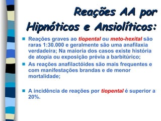 Reações AA por Hipnóticos e Ansiolíticos:  Reações graves ao  tiopental  ou  meto-hexital  são raras 1:30.000 e geralmente são uma anafilaxia verdadeira; Na maioria dos casos existe história de atopia ou exposição prévia a barbitúrico; As reações anafilactóides são mais frequentes e com manifestações brandas e de menor mortalidade; A incidência de reações por  tiopental  é superior a 20%. 
