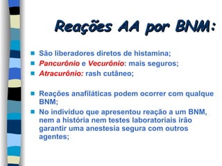 Reações AA por BNM: São liberadores diretos de histamina; Pancurônio  e  Vecurônio : mais seguros; Atracurônio:  rash cutâneo; Reações anafiláticas podem ocorrer com qualque BNM; No indivíduo que apresentou reação a um BNM, nem a história nem testes laboratoriais irão garantir uma anestesia segura com outros agentes; 