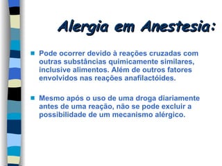 Alergia em Anestesia: Pode ocorrer devido à reações cruzadas com outras substâncias quimicamente similares, inclusive alimentos. Além de outros fatores envolvidos nas reações anafilactóides. Mesmo após o uso de uma droga diariamente antes de uma reação, não se pode excluir a possibilidade de um mecanismo alérgico. 