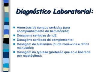 Diagnóstico Laboratorial: Amostras de sangue seriadas para acompanhamento do hematócrito; Dosagens seriadas de IgE; Dosagens seriadas do complemento; Dosagem de histamina (curta meia-vida e difícil manuseio); Dosagem da typtase (protease que só é liberada por mastócitos); 