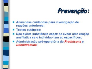 Prevenção: Anamnese cuidadosa para investigação de reações anteriores; Testes cutâneos; Não existe substância capaz de evitar uma reação anafilática se o indivíduo tem ac específicos; Administração pré-operatória de  Prednisona  e  Difenidramina ; 