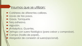 Insumos que se utilizan:
 Catéteres de diferentes calibres.
 Llaves de tres pasos.
 Gasas. Torniquete
 Tela adhesiva.
 Algodón.
 Antiséptico. Guantes.
 Jeringa con suero fisiológico (para cebar y comprobar).
 Campo (toalla de papel)..
 Alargador de conexión al suero(opcional).
 