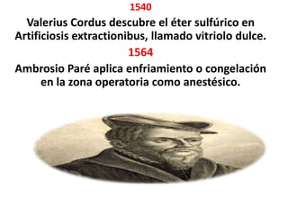 1540
  Valerius Cordus descubre el éter sulfúrico en
Artificiosis extractionibus, llamado vitriolo dulce.
                        1564
Ambrosio Paré aplica enfriamiento o congelación
      en la zona operatoria como anestésico.
 