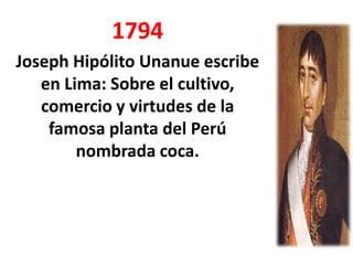 1794
Joseph Hipólito Unanue escribe
   en Lima: Sobre el cultivo,
   comercio y virtudes de la
    famosa planta del Perú
        nombrada coca.
 