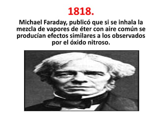 1818.
 Michael Faraday, publicó que si se inhala la
mezcla de vapores de éter con aire común se
producían efectos similares a los observados
            por el óxido nitroso.
 