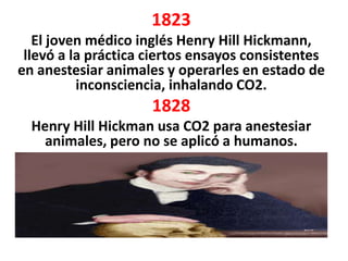1823
   El joven médico inglés Henry Hill Hickmann,
 llevó a la práctica ciertos ensayos consistentes
en anestesiar animales y operarles en estado de
          inconsciencia, inhalando CO2.
                     1828
  Henry Hill Hickman usa CO2 para anestesiar
    animales, pero no se aplicó a humanos.
 