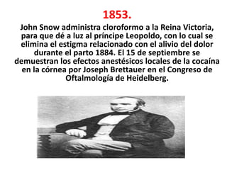1853.
 John Snow administra cloroformo a la Reina Victoria,
 para que dé a luz al príncipe Leopoldo, con lo cual se
 elimina el estigma relacionado con el alivio del dolor
     durante el parto 1884. El 15 de septiembre se
demuestran los efectos anestésicos locales de la cocaína
  en la córnea por Joseph Brettauer en el Congreso de
              Oftalmología de Heidelberg.
 
