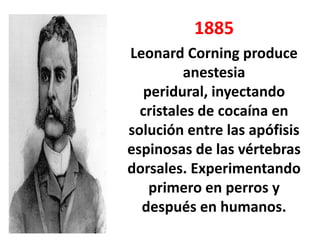 1885
Leonard Corning produce
         anestesia
   peridural, inyectando
  cristales de cocaína en
solución entre las apófisis
espinosas de las vértebras
dorsales. Experimentando
    primero en perros y
  después en humanos.
 