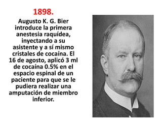 1898.
    Augusto K. G. Bier
  introduce la primera
   anestesia raquídea,
     inyectando a su
 asistente y a sí mismo
 cristales de cocaína. El
16 de agosto, aplicó 3 ml
  de cocaína 0.5% en el
  espacio espinal de un
 paciente para que se le
   pudiera realizar una
amputación de miembro
         inferior.
 