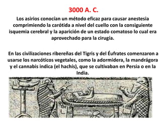 3000 A. C.
   Los asirios conocían un método eficaz para causar anestesia
  comprimiendo la carótida a nivel del cuello con la consiguiente
isquemia cerebral y la aparición de un estado comatoso lo cual era
                   aprovechado para la cirugía.

En las civilizaciones ribereñas del Tigris y del Éufrates comenzaron a
usarse los narcóticos vegetales, como la adormidera, la mandrágora
 y el cannabis indica (el hachís), que se cultivaban en Persia o en la
                                 India.
 