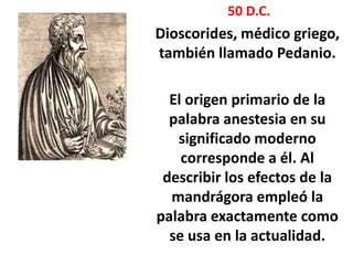 50 D.C.
Dioscorides, médico griego,
también llamado Pedanio.

  El origen primario de la
  palabra anestesia en su
   significado moderno
    corresponde a él. Al
 describir los efectos de la
  mandrágora empleó la
palabra exactamente como
  se usa en la actualidad.
 