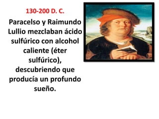 130-200 D. C.
Paracelso y Raimundo
Lullio mezclaban ácido
 sulfúrico con alcohol
     caliente (éter
       sulfúrico),
  descubriendo que
producía un profundo
         sueño.
 