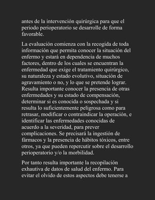 antes de la intervención quirúrgica para que el
periodo perioperatorio se desarrolle de forma
favorable.
La evaluación comienza con la recogida de toda
información que permita conocer la situación del
enfermo y estará en dependencia de muchos
factores, dentro de los cuales se encuentran la
enfermedad que exige el tratamiento quirúrgico,
su naturaleza y estado evolutivo, situación de
agravamiento o no, y lo que se pretende lograr.
Resulta importante conocer la presencia de otras
enfermedades y su estado de compensación,
determinar si es conocida o sospechada y si
resulta lo suficientemente peligrosa como para
retrasar, modificar o contraindicar la operación, e
identificar las enfermedades conocidas de
acuerdo a la severidad, para prever
complicaciones. Se precisará la ingestión de
fármacos y la presencia de hábitos tóxicos, entre
otros, ya que pueden repercutir sobre el desarrollo
perioperatorio y/o la morbilidad.
Por tanto resulta importante la recopilación
exhautiva de datos de salud del enfermo. Para
evitar el olvido de estos aspectos debe tenerse a
 