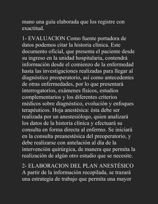 mano una guía elaborada que los registre con
exactitud.
1- EVALUACION Como fuente portadora de
datos podemos citar la historia clínica. Este
documento oficial, que presenta el paciente desde
su ingreso en la unidad hospitalaria, contendrá
información desde el comienzo de la enfermedad
hasta las investigaciones realizadas para llegar al
diagnóstico preoperatorio, así como antecedentes
de otras enfermedades, por lo que presentará
interrogatorios, exámenes físicos, estudios
complementarios y los diferentes criterios
médicos sobre diagnóstico, evolución y enfoques
terapéuticos. Hoja anestésica: ésta debe ser
realizada por un anestesiólogo, quien analizará
los datos de la historia clínica y efectuará su
consulta en forma directa al enfermo. Se iniciará
en la consulta preanestésica del preoperatorio, y
debe realizarse con antelación al día de la
intervención quirúrgica, de manera que permita la
realización de algún otro estudio que se necesite.
2- ELABORACION DEL PLAN ANESTÉSICO
A partir de la información recopilada, se trazará
una estrategia de trabajo que permita una mayor
 