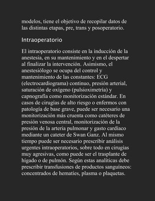 modelos, tiene el objetivo de recopilar datos de
las distintas etapas, pre, trans y posoperatorio.

Intraoperatorio

El intraoperatorio consiste en la inducción de la
anestesia, en su mantenimiento y en el despertar
al finalizar la intervención. Asimismo, el
anestesiólogo se ocupa del control y
mantenimiento de las constantes: ECG
(electrocardiograma) continuo, presión arterial,
saturación de oxígeno (pulsioximetría) y
capnografía como monitorización estándar. En
casos de cirugías de alto riesgo o enfermos con
patología de base grave, puede ser necesario una
monitorización más cruenta como catéteres de
presión venosa central, monitorización de la
presión de la arteria pulmonar y gasto cardíaco
mediante un cateter de Swan Ganz. Al mismo
tiempo puede ser necesario prescribir análisis
urgentes intraoperatorios, sobre todo en cirugías
muy agresivas, como puede ser el trasplante de
hígado o de pulmón. Según estas analíticas debe
prescribir transfusiones de productos sanguíneos:
concentrados de hematíes, plasma o plaquetas.
 