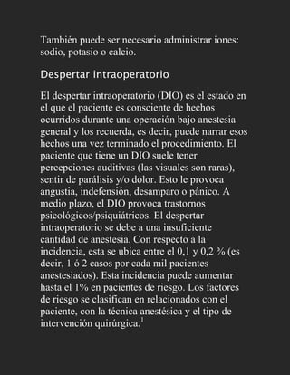 También puede ser necesario administrar iones:
sodio, potasio o calcio.

Despertar intraoperatorio

El despertar intraoperatorio (DIO) es el estado en
el que el paciente es consciente de hechos
ocurridos durante una operación bajo anestesia
general y los recuerda, es decir, puede narrar esos
hechos una vez terminado el procedimiento. El
paciente que tiene un DIO suele tener
percepciones auditivas (las visuales son raras),
sentir de parálisis y/o dolor. Esto le provoca
angustia, indefensión, desamparo o pánico. A
medio plazo, el DIO provoca trastornos
psicológicos/psiquiátricos. El despertar
intraoperatorio se debe a una insuficiente
cantidad de anestesia. Con respecto a la
incidencia, esta se ubica entre el 0,1 y 0,2 % (es
decir, 1 ó 2 casos por cada mil pacientes
anestesiados). Esta incidencia puede aumentar
hasta el 1% en pacientes de riesgo. Los factores
de riesgo se clasifican en relacionados con el
paciente, con la técnica anestésica y el tipo de
intervención quirúrgica.1
 