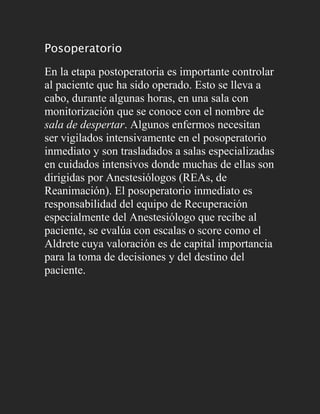 Posoperatorio

En la etapa postoperatoria es importante controlar
al paciente que ha sido operado. Esto se lleva a
cabo, durante algunas horas, en una sala con
monitorización que se conoce con el nombre de
sala de despertar. Algunos enfermos necesitan
ser vigilados intensivamente en el posoperatorio
inmediato y son trasladados a salas especializadas
en cuidados intensivos donde muchas de ellas son
dirigidas por Anestesiólogos (REAs, de
Reanimación). El posoperatorio inmediato es
responsabilidad del equipo de Recuperación
especialmente del Anestesiólogo que recibe al
paciente, se evalúa con escalas o score como el
Aldrete cuya valoración es de capital importancia
para la toma de decisiones y del destino del
paciente.
 