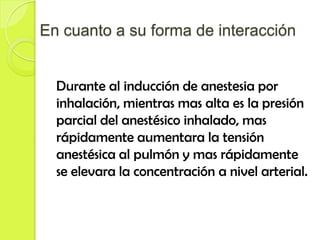 En cuanto a su forma de interacción


  Durante al inducción de anestesia por
  inhalación, mientras mas alta es la presión
  parcial del anestésico inhalado, mas
  rápidamente aumentara la tensión
  anestésica al pulmón y mas rápidamente
  se elevara la concentración a nivel arterial.
 