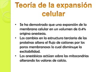• Se ha demostrado que una expansión de la
  membrana celular en un volumen de 0.4%
  origina anestesia.
• Los cambios en la estructura terciaria de las
  proteínas altera el flujo de cationes por los
  poros membranosos lo cual disminuye la
  excitabilidad.
• Los anestésicos actúan sobre las mitocondrias
  alterando los valores de calcio.
 