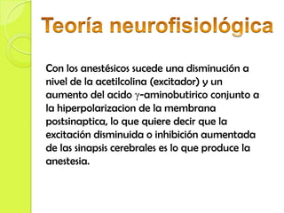 Con los anestésicos sucede una disminución a
nivel de la acetilcolina (excitador) y un
aumento del acido γ-aminobutirico conjunto a
la hiperpolarizacion de la membrana
postsinaptica, lo que quiere decir que la
excitación disminuida o inhibición aumentada
de las sinapsis cerebrales es lo que produce la
anestesia.
 