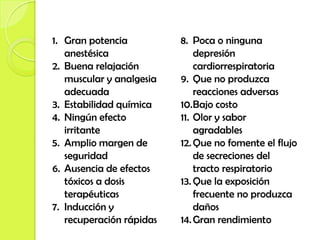 1. Gran potencia          8. Poca o ninguna
   anestésica                 depresión
2. Buena relajación           cardiorrespiratoria
   muscular y analgesia   9. Que no produzca
   adecuada                   reacciones adversas
3. Estabilidad química    10.Bajo costo
4. Ningún efecto          11. Olor y sabor
   irritante                  agradables
5. Amplio margen de       12. Que no fomente el flujo
   seguridad                  de secreciones del
6. Ausencia de efectos        tracto respiratorio
   tóxicos a dosis        13. Que la exposición
   terapéuticas               frecuente no produzca
7. Inducción y                daños
   recuperación rápidas   14. Gran rendimiento
 