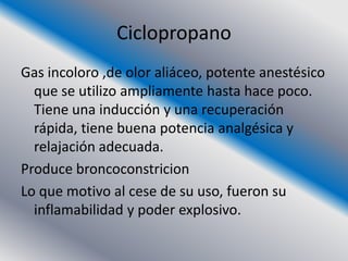 Ciclopropano
Gas incoloro ,de olor aliáceo, potente anestésico
  que se utilizo ampliamente hasta hace poco.
  Tiene una inducción y una recuperación
  rápida, tiene buena potencia analgésica y
  relajación adecuada.
Produce broncoconstricion
Lo que motivo al cese de su uso, fueron su
  inflamabilidad y poder explosivo.
 