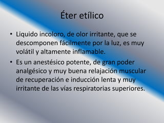 Éter etílico
• Liquido incoloro, de olor irritante, que se
  descomponen fácilmente por la luz, es muy
  volátil y altamente inflamable.
• Es un anestésico potente, de gran poder
  analgésico y muy buena relajación muscular
  de recuperación e inducción lenta y muy
  irritante de las vías respiratorias superiores.
 