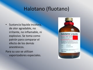 Halotano (fluotano)

• Sustancia liquida incolora,
  de olor agradable, no
  irritante, no inflamable, ni
  explosivo. Se toma como
  patrón para comparar el
  efecto de los demás
  anestésicos.
Para su uso se utilizan
  vaporizadores especiales.
 