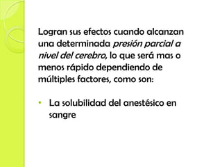 Logran sus efectos cuando alcanzan
una determinada presión parcial a
nivel del cerebro, lo que será mas o
menos rápido dependiendo de
múltiples factores, como son:

• La solubilidad del anestésico en
  sangre
 