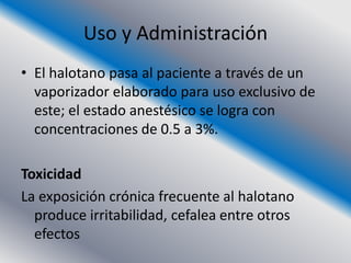 Uso y Administración
• El halotano pasa al paciente a través de un
  vaporizador elaborado para uso exclusivo de
  este; el estado anestésico se logra con
  concentraciones de 0.5 a 3%.

Toxicidad
La exposición crónica frecuente al halotano
  produce irritabilidad, cefalea entre otros
  efectos
 