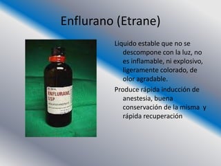 Enflurano (Etrane)
         Liquido estable que no se
            descompone con la luz, no
            es inflamable, ni explosivo,
            ligeramente colorado, de
            olor agradable.
         Produce rápida inducción de
            anestesia, buena
            conservación de la misma y
            rápida recuperación
 